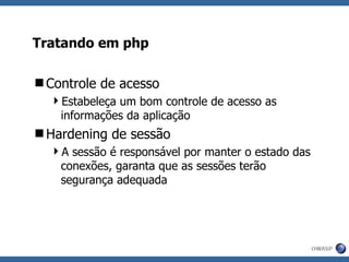 Tratando em php Controle de acesso Estabeleça um bom controle de acesso as informações da aplicação Hardening de sessão A sessão é responsável por manter o estado das conexões, garanta que as sessões terão segurança adequada 