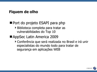 Fiquem de olho Port do projeto ESAPI para php Biblioteca completa para tratar as vulnerabilidades do Top 10 AppSec Latin America 2009 Conferência que será realizada no Brasil e irá unir especialistas do mundo todo para tratar de segurança em aplicações WEB 