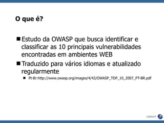 O que é? Estudo da OWASP que busca identificar e classificar as 10 principais vulnerabilidades encontradas em ambientes WEB Traduzido para vários idiomas e atualizado regularmente Pt-Br:http://www.owasp.org/images/4/42/OWASP_TOP_10_2007_PT-BR.pdf 