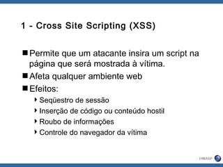 1 - Cross Site Scripting (XSS)
Permite que um atacante insira um script na
página que será mostrada à vítima.
Afeta qualquer ambiente web
Efeitos:
Seqüestro de sessão
Inserção de código ou conteúdo hostil
Roubo de informações
Controle do navegador da vítima
 