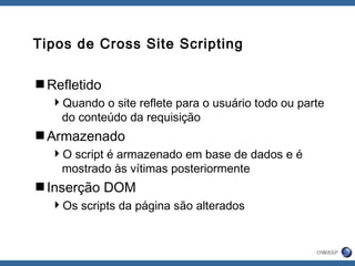 Tipos de Cross Site Scripting
Refletido
Quando o site reflete para o usuário todo ou parte
do conteúdo da requisição
Armazenado
O script é armazenado em base de dados e é
mostrado às vítimas posteriormente
Inserção DOM
Os scripts da página são alterados
 