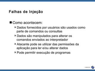 Falhas de Injeção
Como acontecem:
Dados fornecidos por usuários são usados como
parte de comandos ou consultas
Dados são manipulados para alterar os
comandos enviados ao interpretador
Atacante pode se utilizar das permissões da
aplicação para ler e/ou alterar dados
Pode permitir execução de programas
 