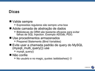 Dicas
Valide sempre
Expressões regulares são sempre uma boa
Adote camada de abstração de dados
Bibliotecas de ORM são bastante eficazes para evitar
falhas de SQL Injection. Exemplo ADOdb, PDO.
Use procedimentos armazenados
Prepared Statements (Bind Variables)
Evite usar a chamada padrão de query do MySQL
(mysqli_multi_query()) use
mysqli_query()
Não confie
No usuário e no magic_quotes /addslashes() 
 