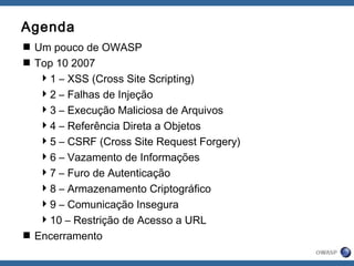 Agenda
 Um pouco de OWASP
 Top 10 2007
1 – XSS (Cross Site Scripting)
2 – Falhas de Injeção
3 – Execução Maliciosa de Arquivos
4 – Referência Direta a Objetos
5 – CSRF (Cross Site Request Forgery)
6 – Vazamento de Informações
7 – Furo de Autenticação
8 – Armazenamento Criptográfico
9 – Comunicação Insegura
10 – Restrição de Acesso a URL
 Encerramento
 