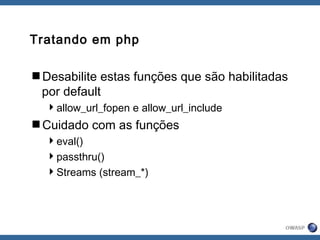 Tratando em php
Desabilite estas funções que são habilitadas
por default
allow_url_fopen e allow_url_include
Cuidado com as funções
eval()
passthru()
Streams (stream_*)
 