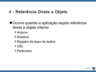 4 - Referência Direta a Objeto
Ocorre quando a aplicação expõe referência
direta a objeto interno
Arquivo
Diretório
Registro de base de dados
URL
Parâmetro
 