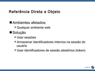 Referência Direta a Objeto
Ambientes afetados:
Qualquer ambiente web
Solução
Usar sessões
Armazenar identificadores internos na sessão do
usuário
Usar identificadores de sessão aleatórios (token)
 
