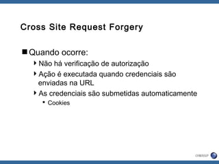 Cross Site Request Forgery
Quando ocorre:
Não há verificação de autorização
Ação é executada quando credenciais são
enviadas na URL
As credenciais são submetidas automaticamente
 Cookies
 