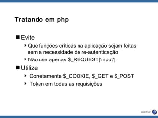 Tratando em php
Evite
Que funções críticas na aplicação sejam feitas
sem a necessidade de re-autenticação
Não use apenas $_REQUEST[‘input‘]
Utilize
 Corretamente $_COOKIE, $_GET e $_POST
 Token em todas as requisições
 