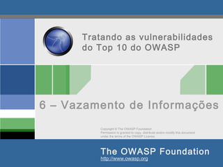 Copyright © The OWASP Foundation
Permission is granted to copy, distribute and/or modify this document
under the terms of the OWASP License.
The OWASP Foundation
http://www.owasp.org
Tratando as vulnerabilidades
do Top 10 do OWASP
6 – Vazamento de Informações
 