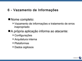 6 - Vazamento de Informações
Nome completo:
Vazamento de informações e tratamento de erros
inapropriado
A própria aplicação informa ao atacante:
Configurações
Arquitetura interna
Plataformas
Dados sigilosos
 