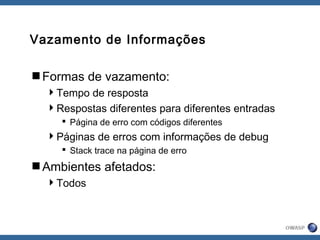 Vazamento de Informações
Formas de vazamento:
Tempo de resposta
Respostas diferentes para diferentes entradas
 Página de erro com códigos diferentes
Páginas de erros com informações de debug
 Stack trace na página de erro
Ambientes afetados:
Todos
 