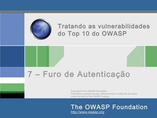 Copyright © The OWASP Foundation
Permission is granted to copy, distribute and/or modify this document
under the terms of the OWASP License.
The OWASP Foundation
http://www.owasp.org
Tratando as vulnerabilidades
do Top 10 do OWASP
7 – Furo de Autenticação
 