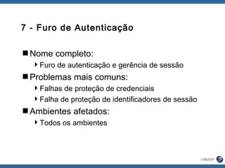 7 - Furo de Autenticação
Nome completo:
Furo de autenticação e gerência de sessão
Problemas mais comuns:
Falhas de proteção de credenciais
Falha de proteção de identificadores de sessão
Ambientes afetados:
Todos os ambientes
 