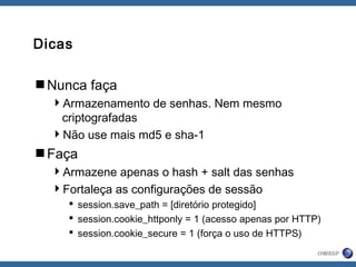 Dicas
Nunca faça
Armazenamento de senhas. Nem mesmo
criptografadas
Não use mais md5 e sha-1
Faça
Armazene apenas o hash + salt das senhas
Fortaleça as configurações de sessão
 session.save_path = [diretório protegido]
 session.cookie_httponly = 1 (acesso apenas por HTTP)
 session.cookie_secure = 1 (força o uso de HTTPS)
 