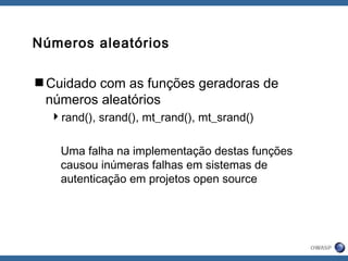 Números aleatórios
Cuidado com as funções geradoras de
números aleatórios
rand(), srand(), mt_rand(), mt_srand()
Uma falha na implementação destas funções
causou inúmeras falhas em sistemas de
autenticação em projetos open source
 