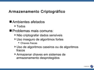 Armazenamento Criptográfico
Ambientes afetados
Todos
Problemas mais comuns:
Não criptografar dados sensíveis
Uso inseguro de algoritmos fortes
 Chaves fracas
Uso de algoritmos caseiros ou de algoritmos
fracos
Armazenar chaves em sistemas de
armazenamento desprotegidos
 