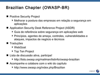 Brazilian Chapter (OWASP-BR)
 Positive Security Project
Melhorar a postura das empresas em relação a segurança em
aplicações
 Application Security Desk Reference Project (ASDR)
Guia de referência sobre segurança em aplicações web
Princípios, agentes de ameça, controles, vulnerabilidades e
ataques, impactos de negócio e técnicos
 Traduções
WebGoat
Top Ten Project
 Lista de discussão ativa, participe!
http://lists.owasp.org/mailman/listinfo/owasp-brazilian
 Acompanhe e colabore com o wiki do capítulo
http://www.owasp.org/index.php/Brazilian
 