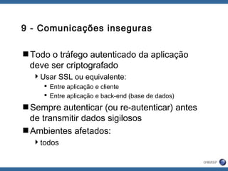 9 - Comunicações inseguras
Todo o tráfego autenticado da aplicação
deve ser criptografado
Usar SSL ou equivalente:
 Entre aplicação e cliente
 Entre aplicação e back-end (base de dados)
Sempre autenticar (ou re-autenticar) antes
de transmitir dados sigilosos
Ambientes afetados:
todos
 