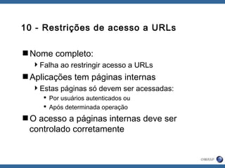 10 - Restrições de acesso a URLs
Nome completo:
Falha ao restringir acesso a URLs
Aplicações tem páginas internas
Estas páginas só devem ser acessadas:
 Por usuários autenticados ou
 Após determinada operação
O acesso a páginas internas deve ser
controlado corretamente
 