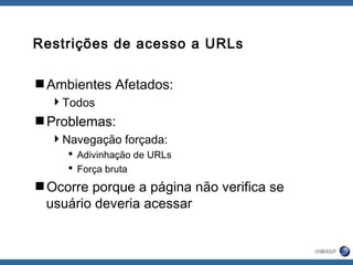 Restrições de acesso a URLs
Ambientes Afetados:
Todos
Problemas:
Navegação forçada:
 Adivinhação de URLs
 Força bruta
Ocorre porque a página não verifica se
usuário deveria acessar
 