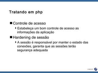 Tratando em php
Controle de acesso
Estabeleça um bom controle de acesso as
informações da aplicação
Hardening de sessão
A sessão é responsável por manter o estado das
conexões, garanta que as sessões terão
segurança adequada
 