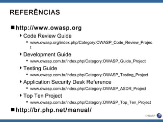 REFERÊNCIAS
http://www.owasp.org
Code Review Guide
 www.owasp.org/index.php/Category:OWASP_Code_Review_Projec
t
Development Guide
 www.owasp.com.br/index.php/Category:OWASP_Guide_Project
Testing Guide
 www.owasp.com.br/index.php/Category:OWASP_Testing_Project
Application Security Desk Reference
 www.owasp.com.br/index.php/Category:OWASP_ASDR_Project
Top Ten Project
 www.owasp.com.br/index.php/Category:OWASP_Top_Ten_Project
http://br.php.net/manual/
 