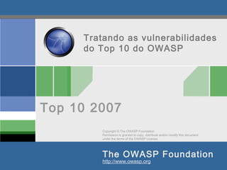 Copyright © The OWASP Foundation
Permission is granted to copy, distribute and/or modify this document
under the terms of the OWASP License.
The OWASP Foundation
http://www.owasp.org
Tratando as vulnerabilidades
do Top 10 do OWASP
Top 10 2007
 