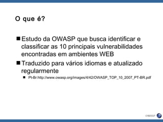 O que é?
Estudo da OWASP que busca identificar e
classificar as 10 principais vulnerabilidades
encontradas em ambientes WEB
Traduzido para vários idiomas e atualizado
regularmente
 Pt-Br:http://www.owasp.org/images/4/42/OWASP_TOP_10_2007_PT-BR.pdf
 