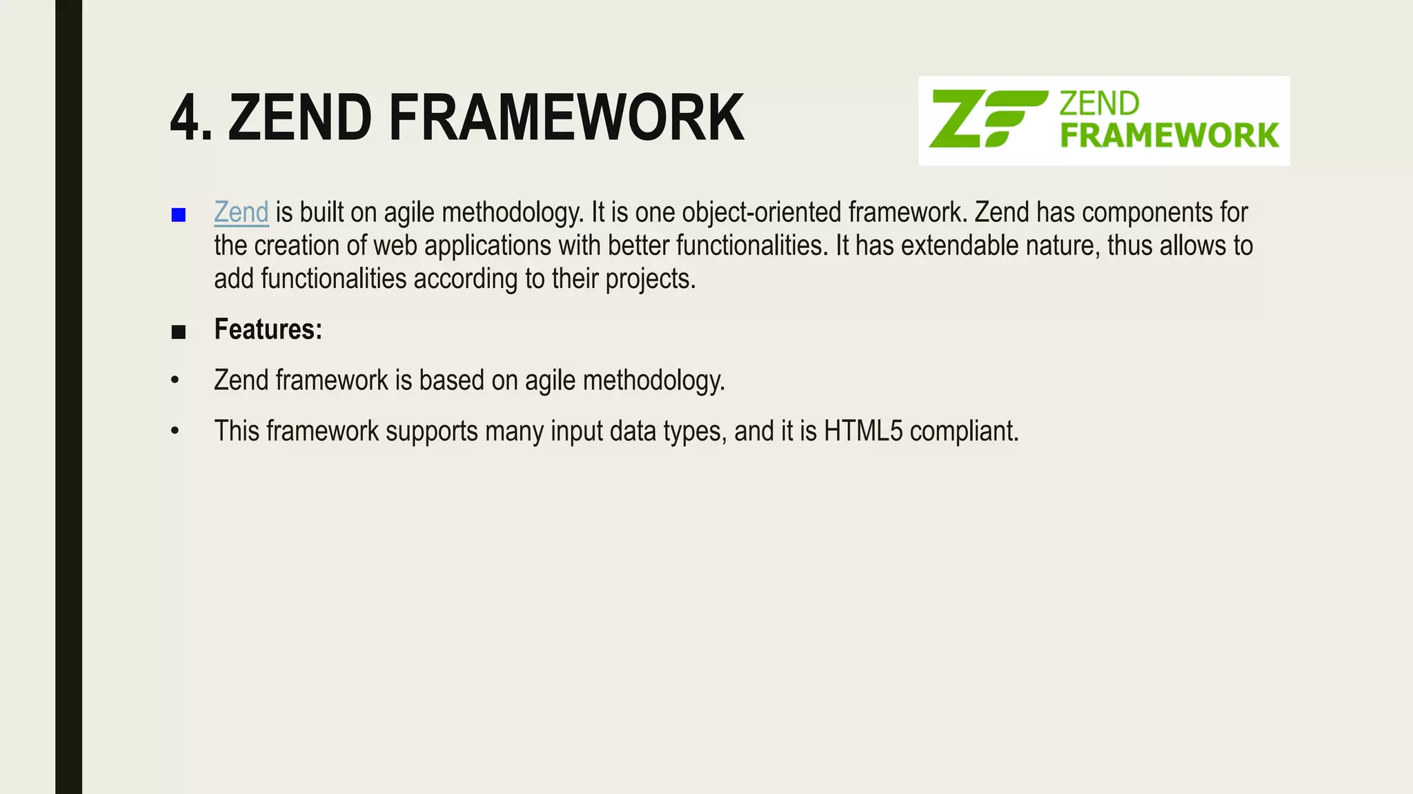 4. ZEND FRAMEWORK
■ Zend is built on agile methodology. It is one object-oriented framework. Zend has components for
the creation of web applications with better functionalities. It has extendable nature, thus allows to
add functionalities according to their projects.
■ Features:
• Zend framework is based on agile methodology.
• This framework supports many input data types, and it is HTML5 compliant.
 