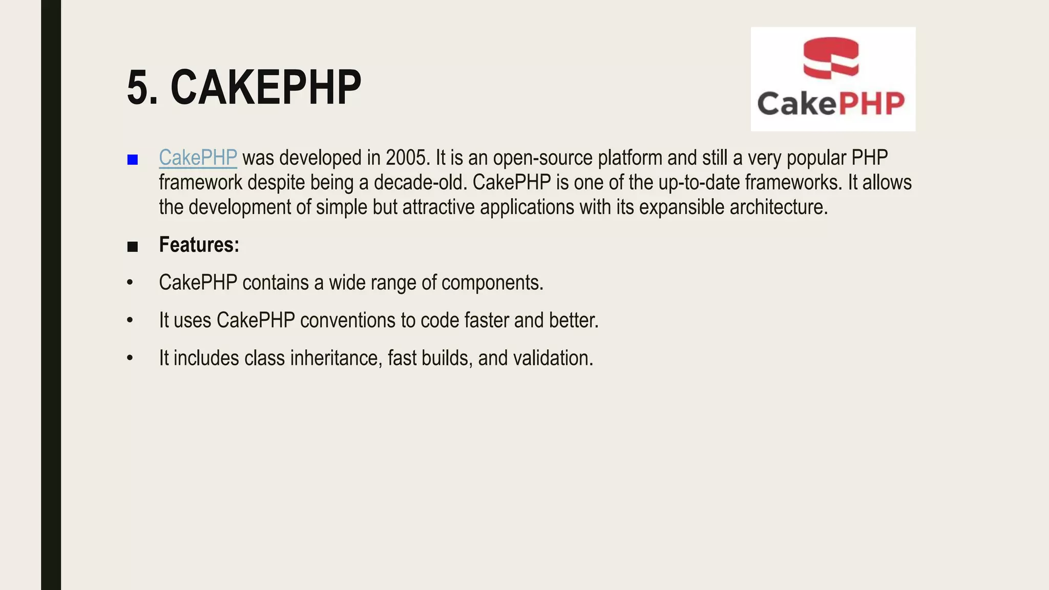 5. CAKEPHP
■ CakePHP was developed in 2005. It is an open-source platform and still a very popular PHP
framework despite being a decade-old. CakePHP is one of the up-to-date frameworks. It allows
the development of simple but attractive applications with its expansible architecture.
■ Features:
• CakePHP contains a wide range of components.
• It uses CakePHP conventions to code faster and better.
• It includes class inheritance, fast builds, and validation.
 