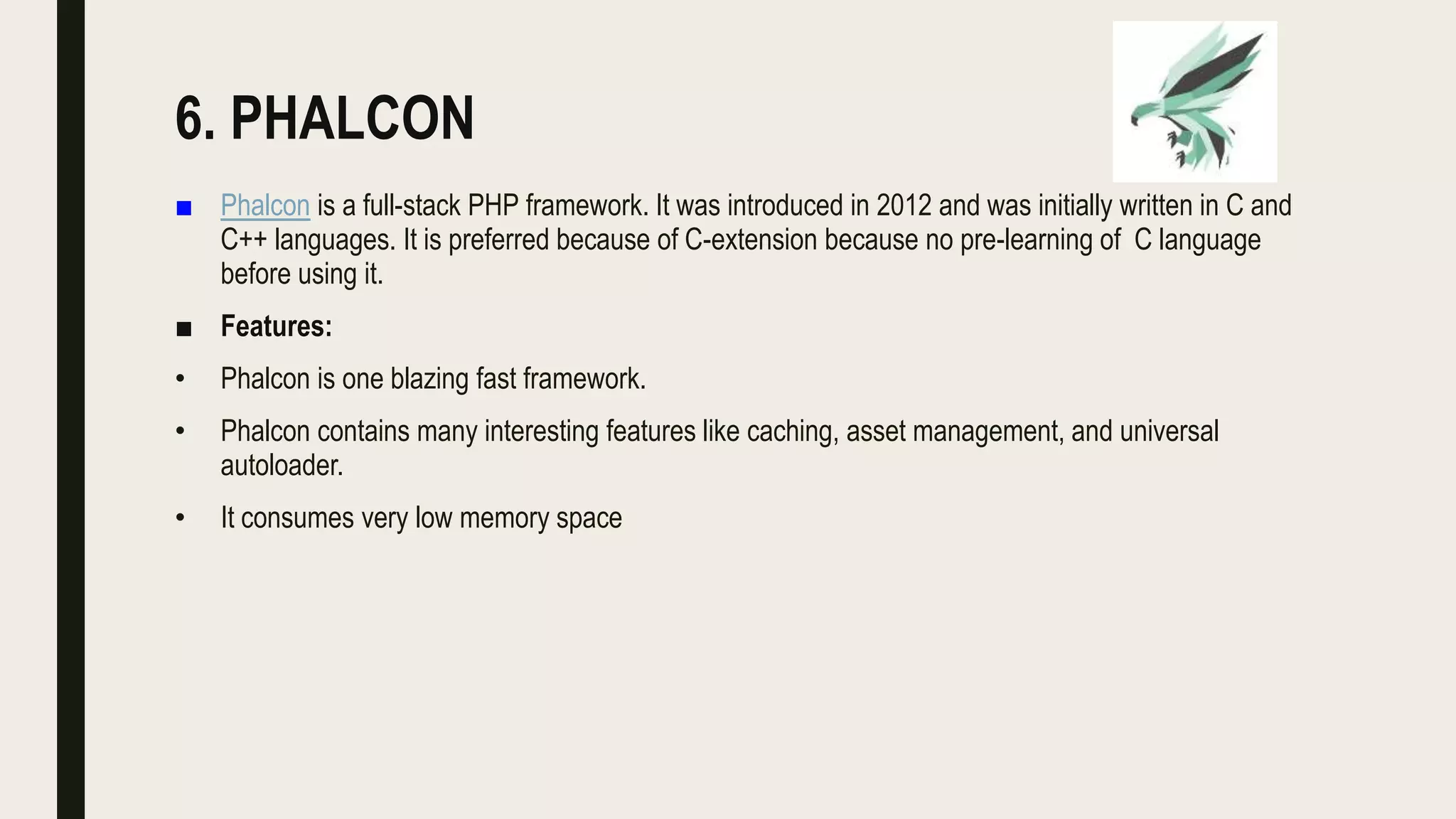 6. PHALCON
■ Phalcon is a full-stack PHP framework. It was introduced in 2012 and was initially written in C and
C++ languages. It is preferred because of C-extension because no pre-learning of C language
before using it.
■ Features:
• Phalcon is one blazing fast framework.
• Phalcon contains many interesting features like caching, asset management, and universal
autoloader.
• It consumes very low memory space
 