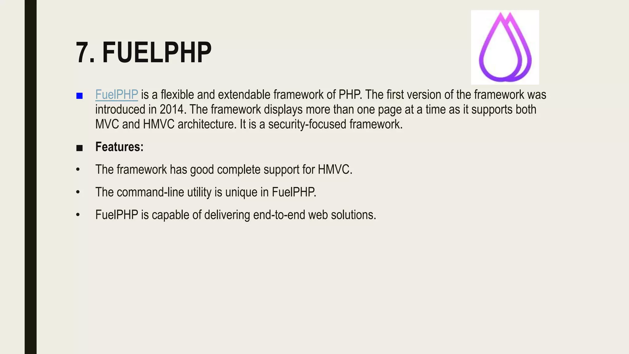 7. FUELPHP
■ FuelPHP is a flexible and extendable framework of PHP. The first version of the framework was
introduced in 2014. The framework displays more than one page at a time as it supports both
MVC and HMVC architecture. It is a security-focused framework.
■ Features:
• The framework has good complete support for HMVC.
• The command-line utility is unique in FuelPHP.
• FuelPHP is capable of delivering end-to-end web solutions.
 