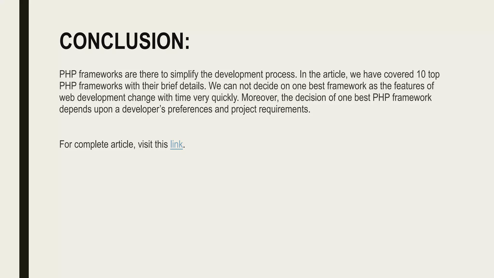 CONCLUSION:
PHP frameworks are there to simplify the development process. In the article, we have covered 10 top
PHP frameworks with their brief details. We can not decide on one best framework as the features of
web development change with time very quickly. Moreover, the decision of one best PHP framework
depends upon a developer’s preferences and project requirements.
For complete article, visit this link.
 