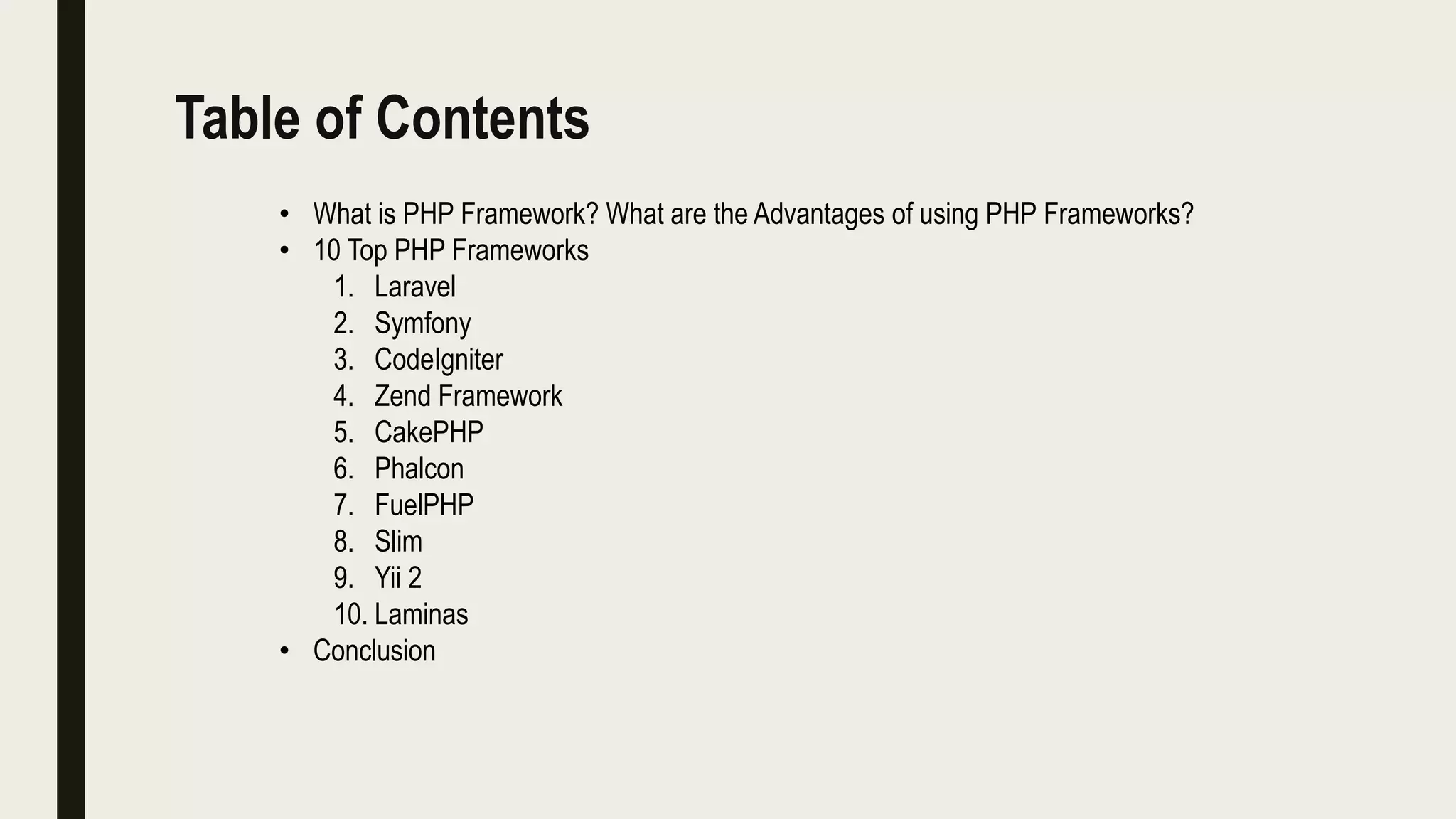 Table of Contents
• What is PHP Framework? What are the Advantages of using PHP Frameworks?
• 10 Top PHP Frameworks
1. Laravel
2. Symfony
3. CodeIgniter
4. Zend Framework
5. CakePHP
6. Phalcon
7. FuelPHP
8. Slim
9. Yii 2
10. Laminas
• Conclusion
 