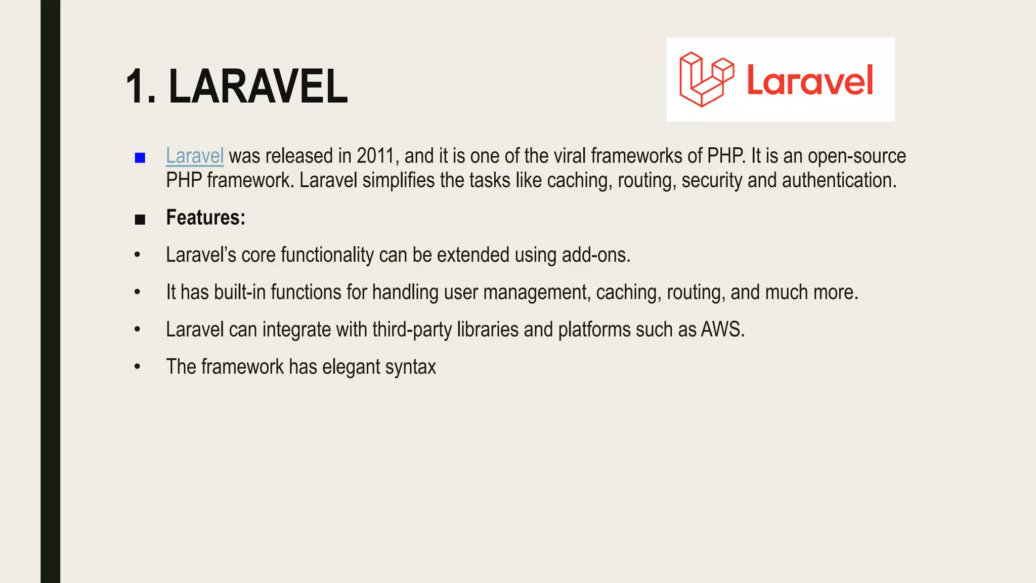 1. LARAVEL
■ Laravel was released in 2011, and it is one of the viral frameworks of PHP. It is an open-source
PHP framework. Laravel simplifies the tasks like caching, routing, security and authentication.
■ Features:
• Laravel’s core functionality can be extended using add-ons.
• It has built-in functions for handling user management, caching, routing, and much more.
• Laravel can integrate with third-party libraries and platforms such as AWS.
• The framework has elegant syntax
 