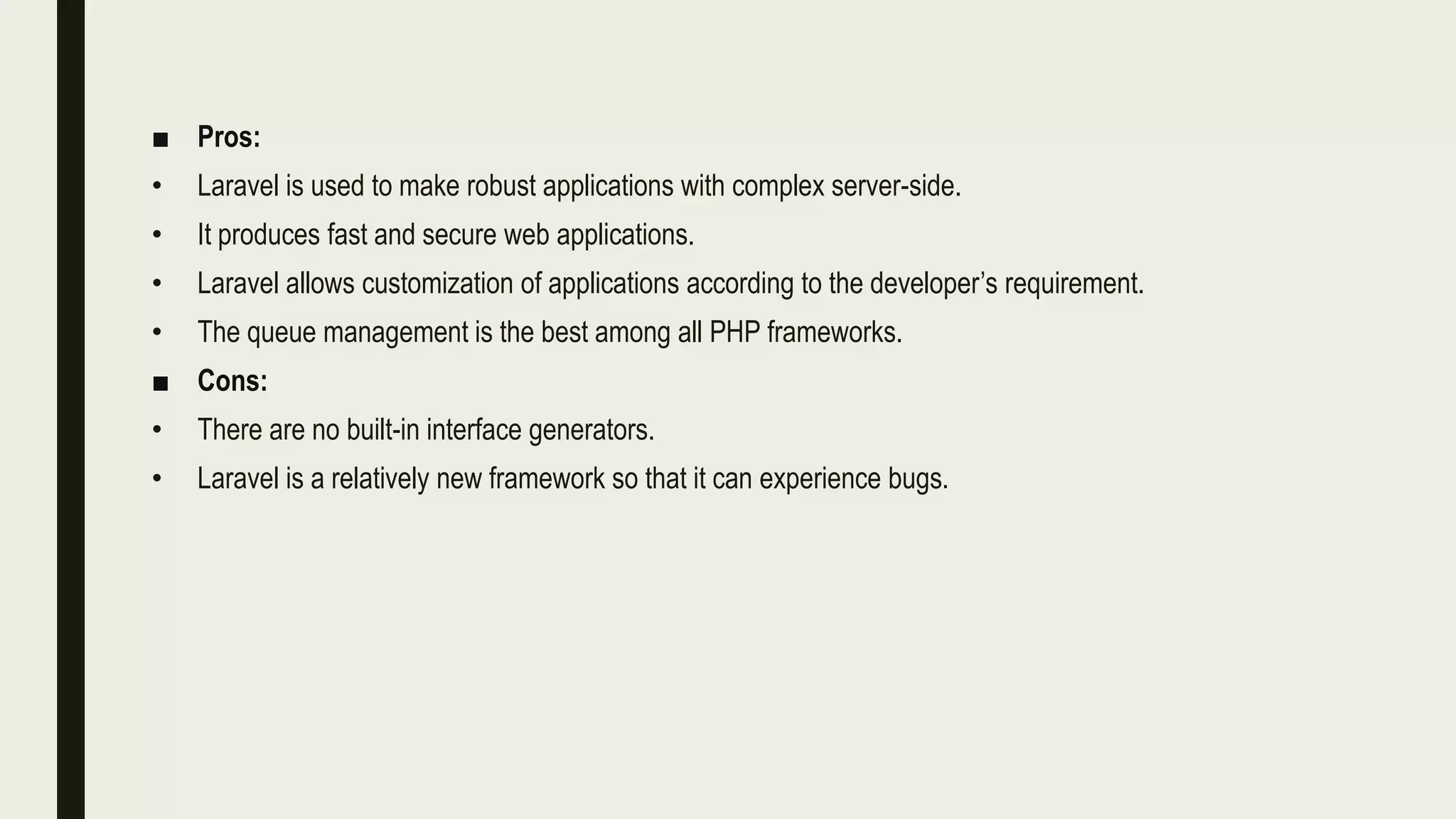 ■ Pros:
• Laravel is used to make robust applications with complex server-side.
• It produces fast and secure web applications.
• Laravel allows customization of applications according to the developer’s requirement.
• The queue management is the best among all PHP frameworks.
■ Cons:
• There are no built-in interface generators.
• Laravel is a relatively new framework so that it can experience bugs.
 