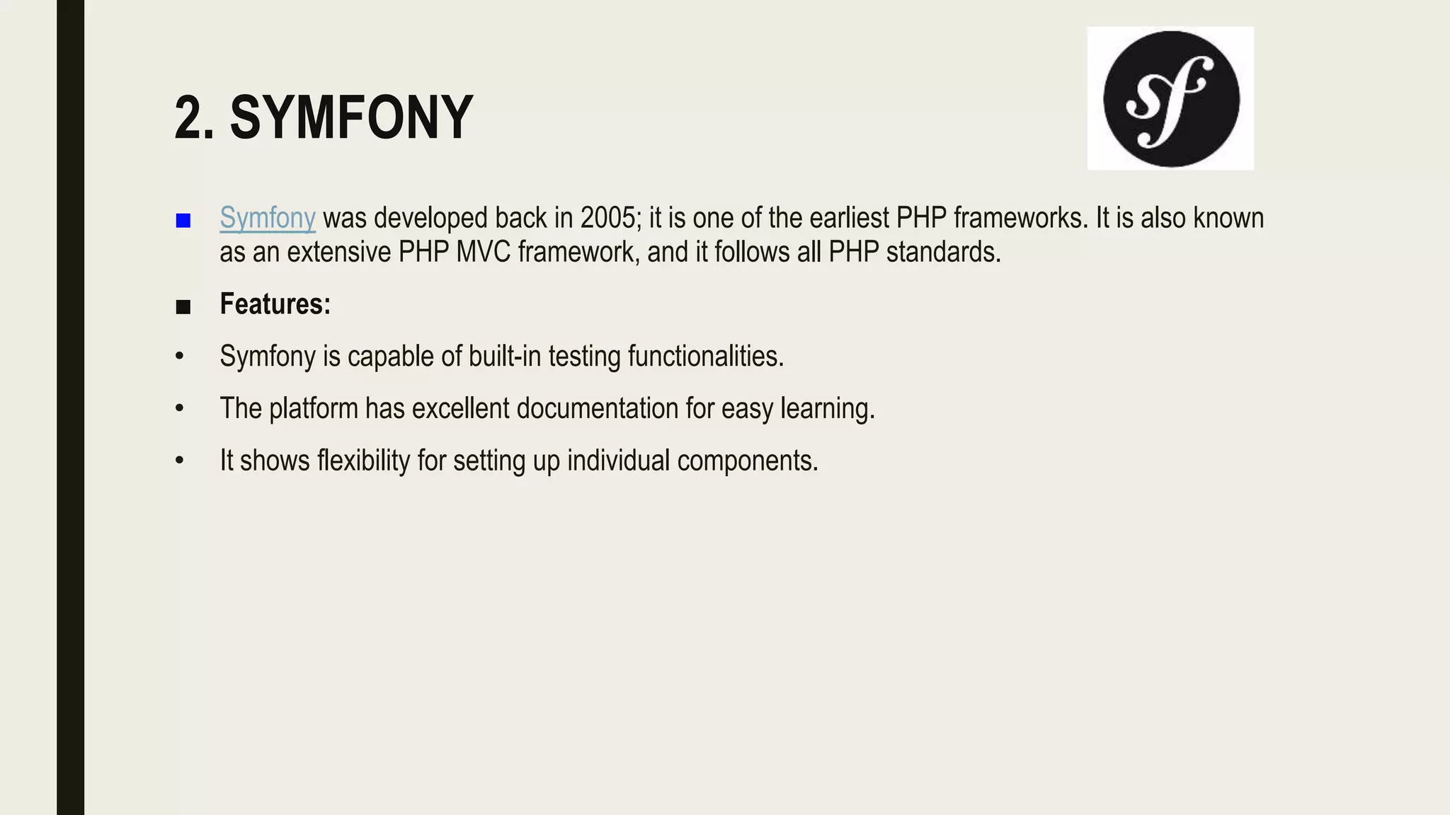 2. SYMFONY
■ Symfony was developed back in 2005; it is one of the earliest PHP frameworks. It is also known
as an extensive PHP MVC framework, and it follows all PHP standards.
■ Features:
• Symfony is capable of built-in testing functionalities.
• The platform has excellent documentation for easy learning.
• It shows flexibility for setting up individual components.
 