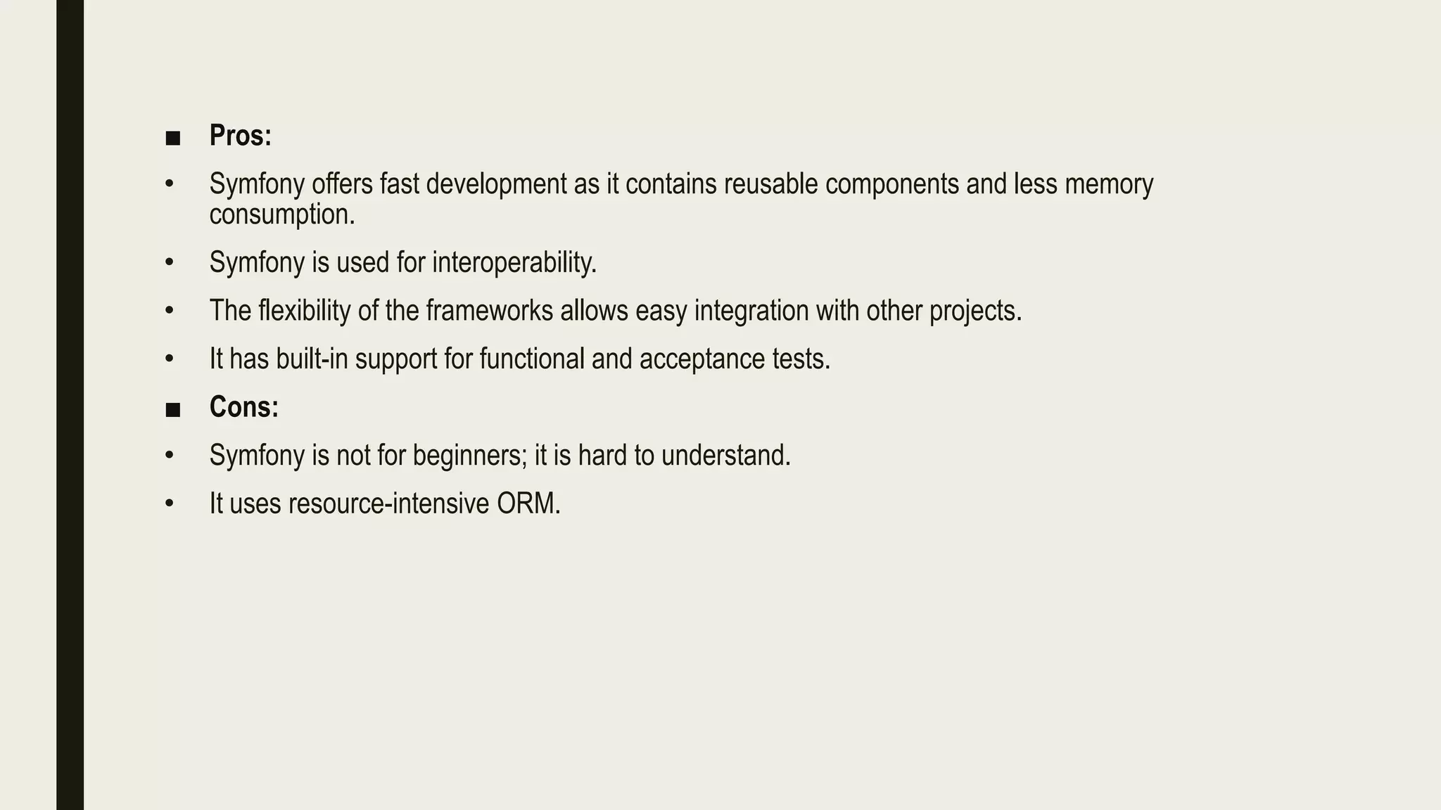 ■ Pros:
• Symfony offers fast development as it contains reusable components and less memory
consumption.
• Symfony is used for interoperability.
• The flexibility of the frameworks allows easy integration with other projects.
• It has built-in support for functional and acceptance tests.
■ Cons:
• Symfony is not for beginners; it is hard to understand.
• It uses resource-intensive ORM.
 