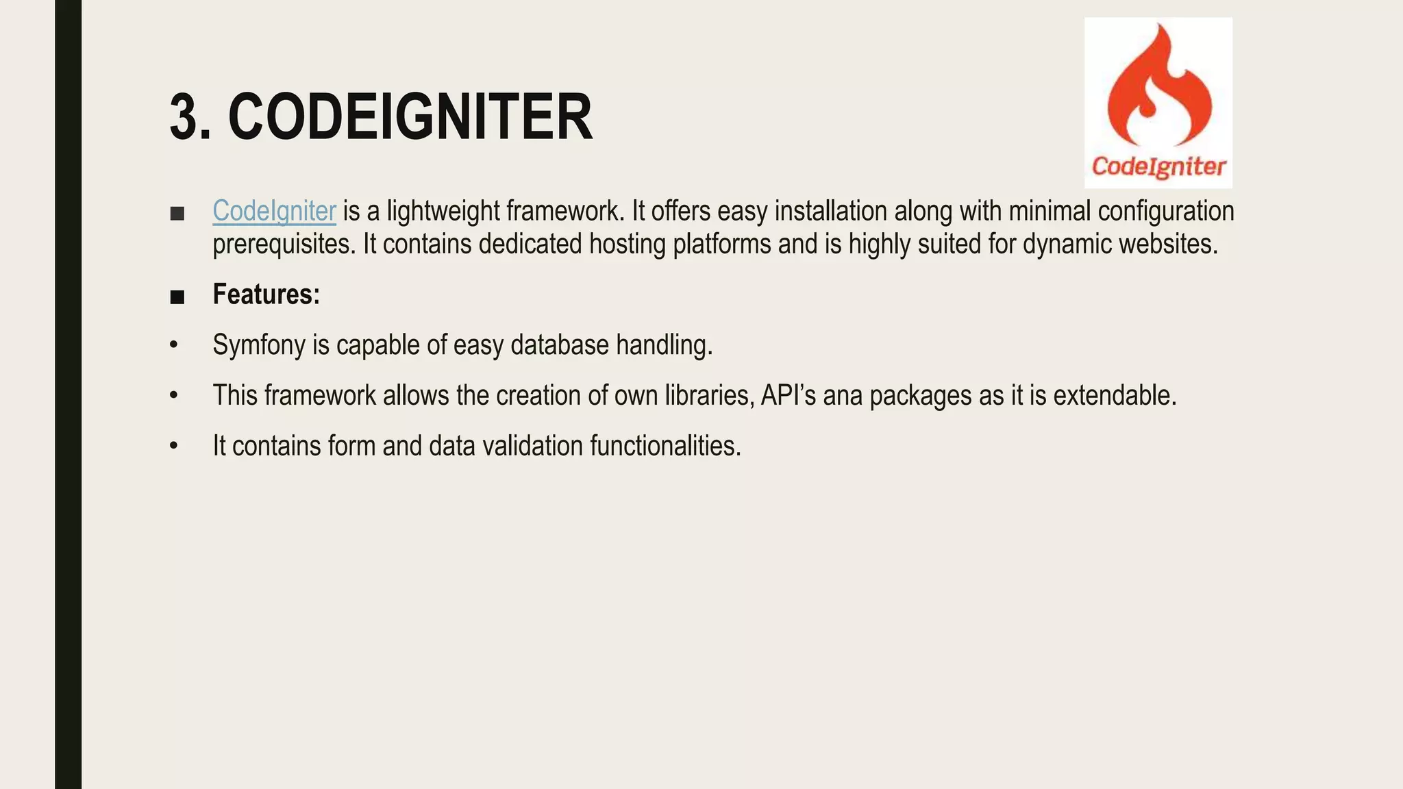 3. CODEIGNITER
■ CodeIgniter is a lightweight framework. It offers easy installation along with minimal configuration
prerequisites. It contains dedicated hosting platforms and is highly suited for dynamic websites.
■ Features:
• Symfony is capable of easy database handling.
• This framework allows the creation of own libraries, API’s ana packages as it is extendable.
• It contains form and data validation functionalities.
 