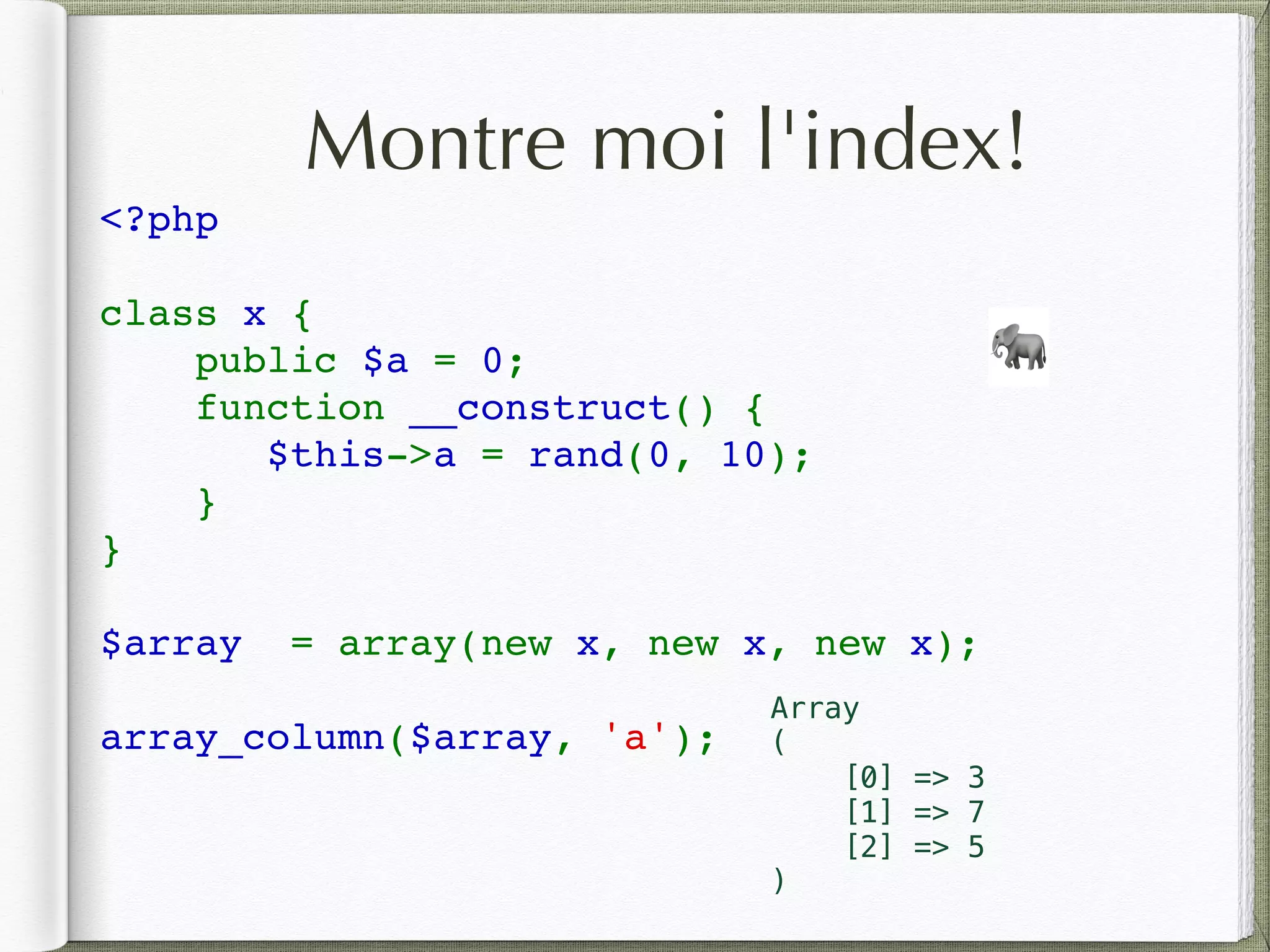 Montre moi l'index!
<?php 
class x {
    public $a = 0;
    function __construct() {
$this->a = rand(0, 10);
}
}
$array  = array(new x, new x, new x);
array_column($array, 'a');
🐘
Array
(
[0] => 3
[1] => 7
[2] => 5
)
 