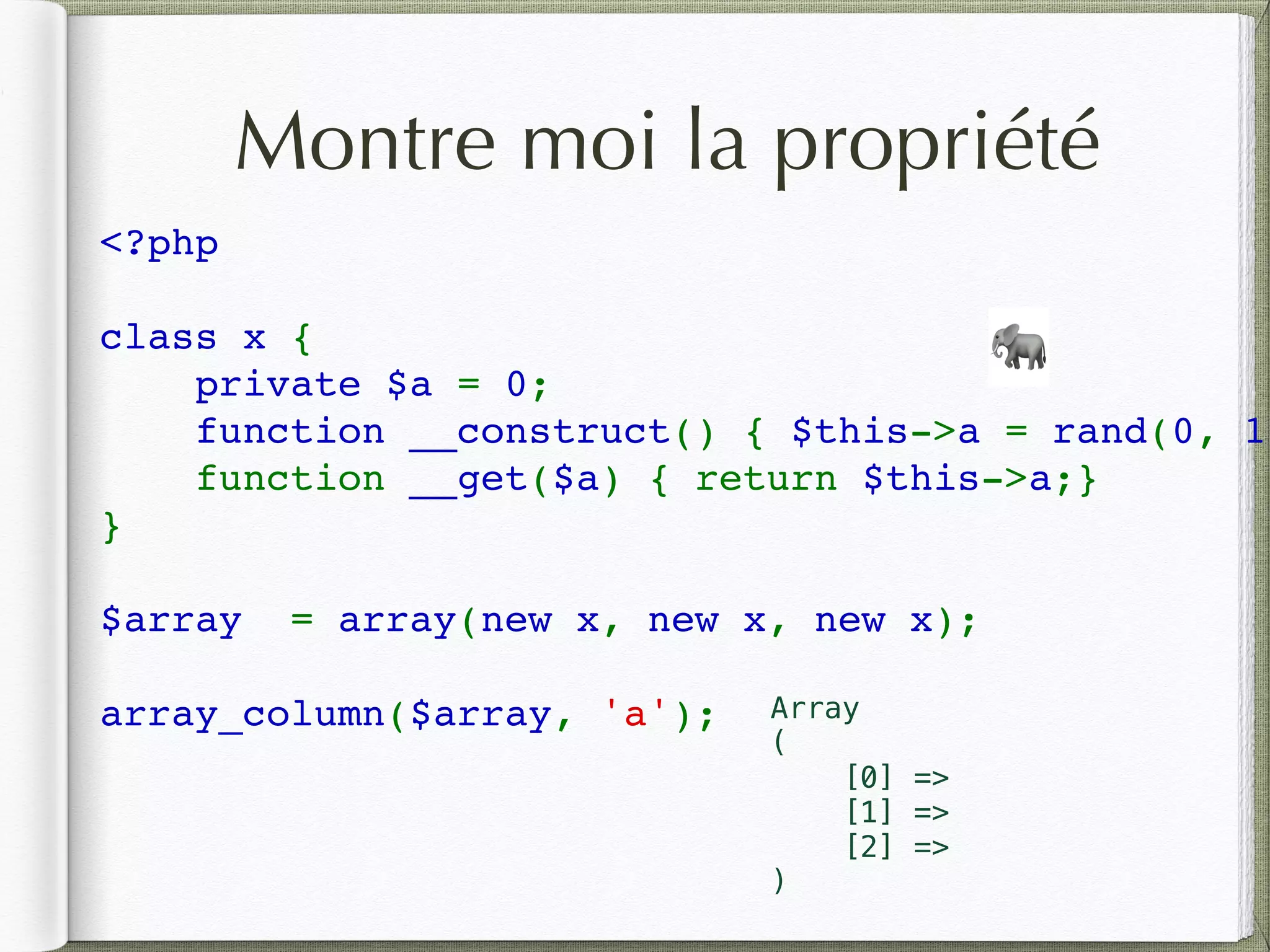 Montre moi la propriété
<?php  
class x { 
    private $a = 0; 
    function __construct() { $this->a = rand(0, 10
    function __get($a) { return $this->a;}
} 
$array  = array(new x, new x, new x); 
array_column($array, 'a');
🐘
Array
(
[0] =>
[1] =>
[2] =>
)
 