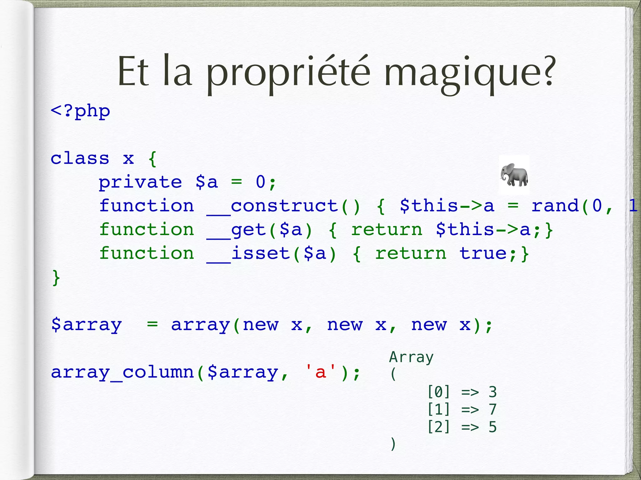 Et la propriété magique?
<?php  
class x { 
    private $a = 0; 
    function __construct() { $this->a = rand(0, 10
    function __get($a) { return $this->a;}
    function __isset($a) { return true;}
} 
$array  = array(new x, new x, new x); 
array_column($array, 'a');
🐘
Array
(
[0] => 3
[1] => 7
[2] => 5
)
 