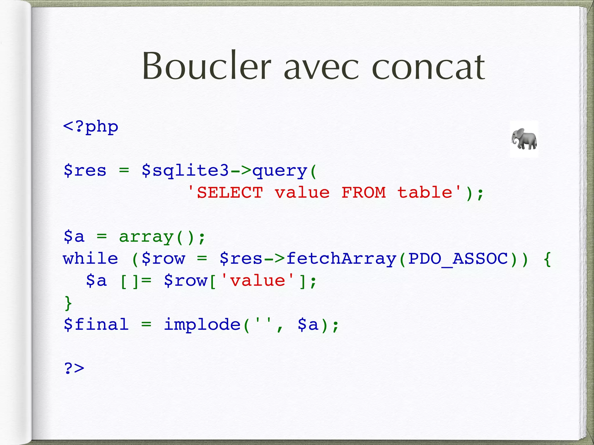 <?php 
$res = $sqlite3->query(
        'SELECT value FROM table'); 
$a = array();
while ($row = $res->fetchArray(PDO_ASSOC)) { 
  $a []= $row['value']; 
} 
$final = implode('', $a);
?>
🐘
Boucler avec concat
 