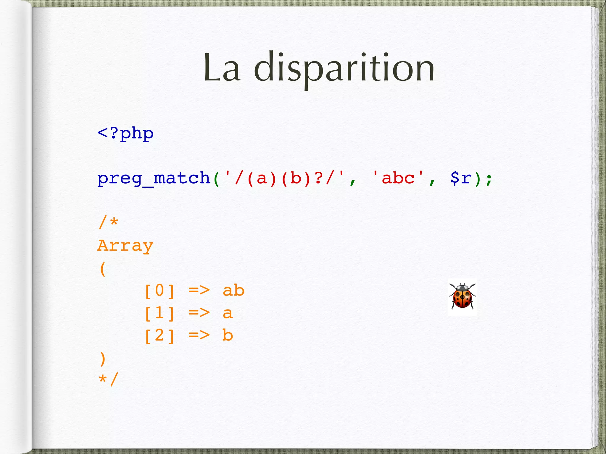 La disparition
<?php
preg_match('/(a)(b)?/', 'abc', $r);
/*
Array
(
    [0] => ab
    [1] => a
    [2] => b
)
*/
🐞
 