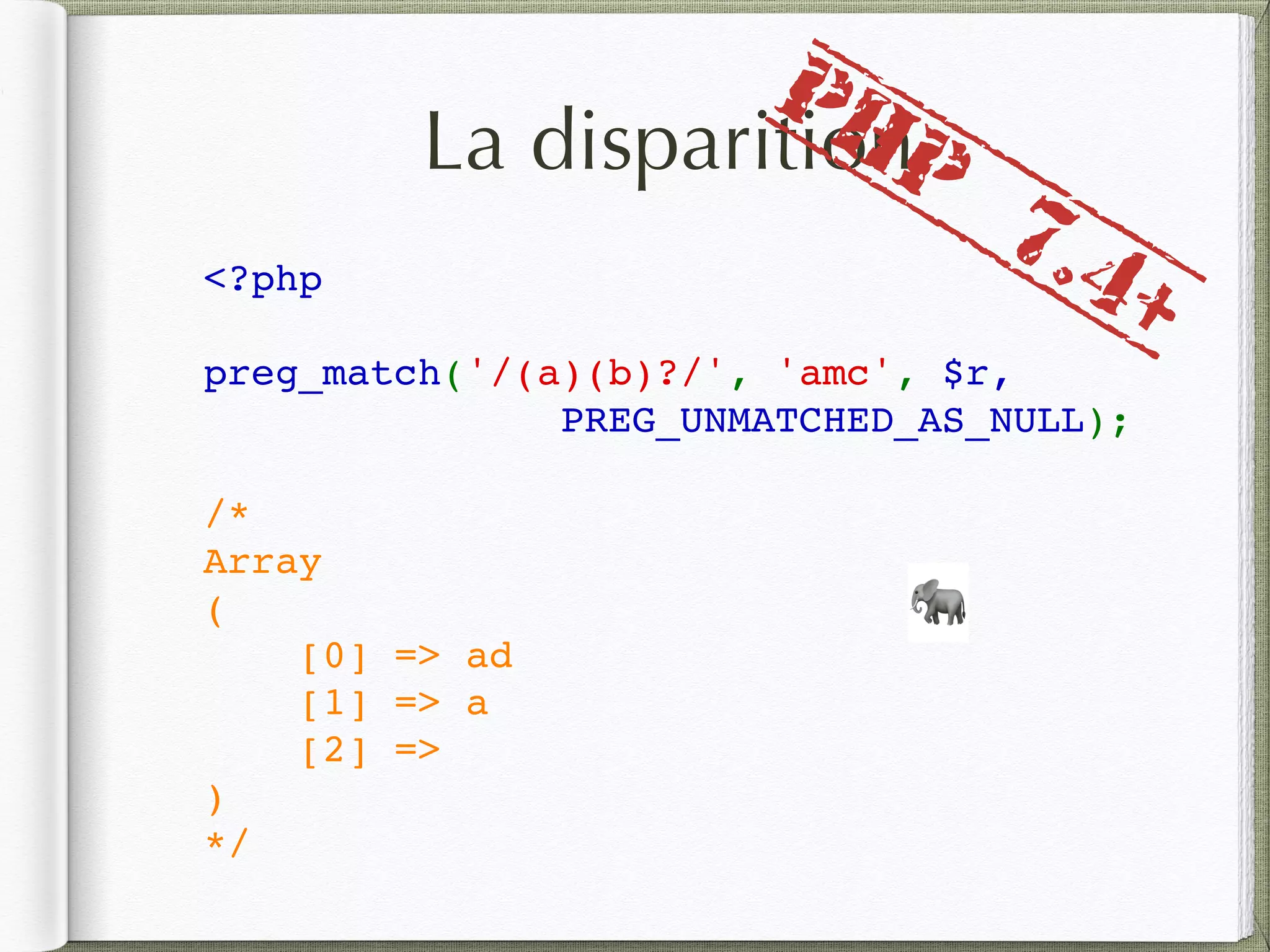 La disparition
<?php
preg_match('/(a)(b)?/', 'amc', $r,
PREG_UNMATCHED_AS_NULL);
/*
Array
(
    [0] => ad
    [1] => a
    [2] => 
)
*/
🐘
PHP
7.4+
 