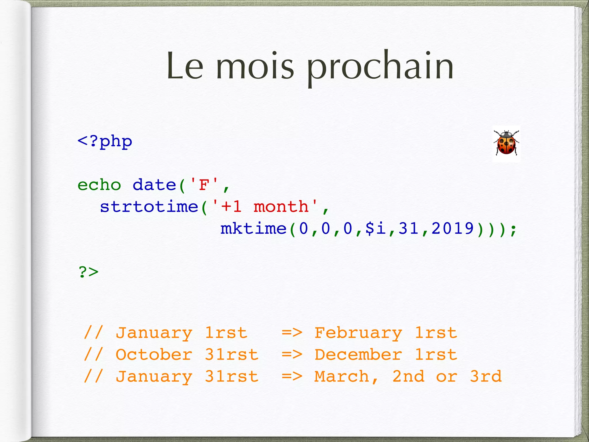 Le mois prochain
<?php
echo date('F', 
strtotime('+1 month',
mktime(0,0,0,$i,31,2019)));
?>
// January 1rst => February 1rst
// October 31rst => December 1rst
// January 31rst => March, 2nd or 3rd
🐞
 