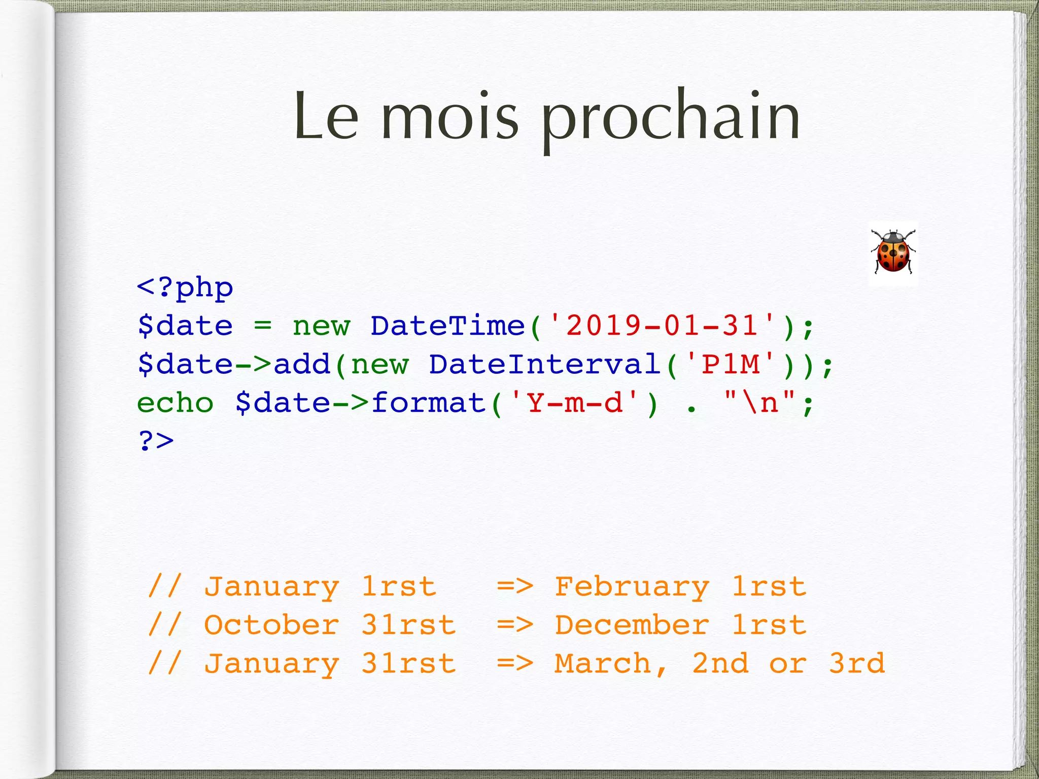 Le mois prochain
<?php
$date = new DateTime('2019-01-31');
$date->add(new DateInterval('P1M'));
echo $date->format('Y-m-d') . "n";
?>
🐞
// January 1rst => February 1rst
// October 31rst => December 1rst
// January 31rst => March, 2nd or 3rd
 