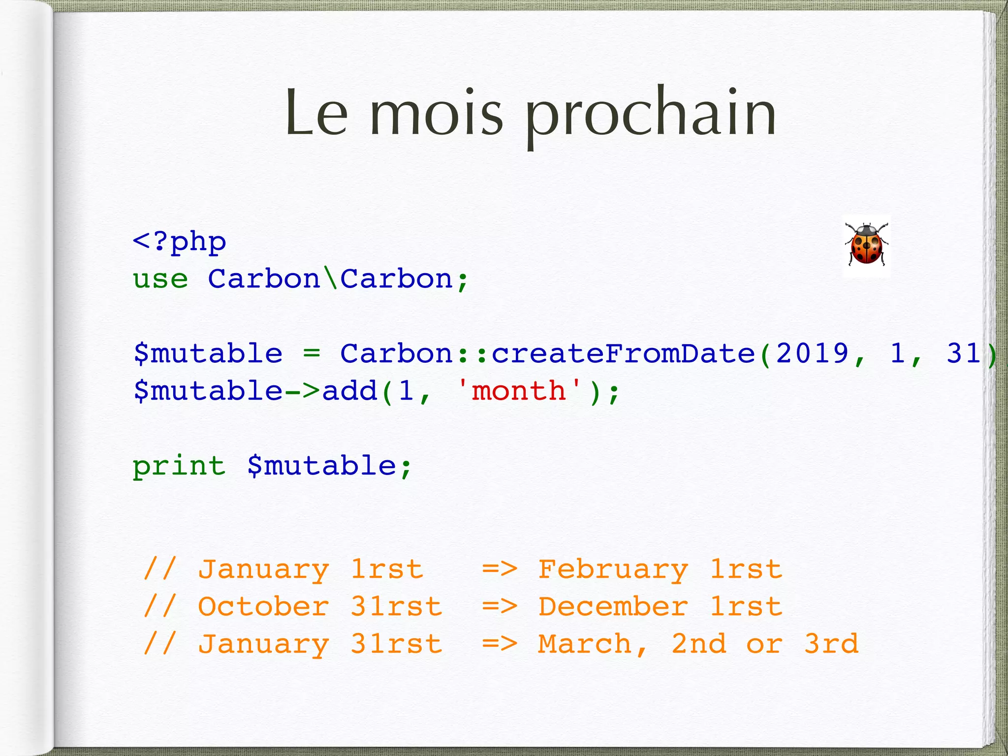Le mois prochain
<?php
use CarbonCarbon;
$mutable = Carbon::createFromDate(2019, 1, 31);
$mutable->add(1, 'month');
print $mutable;
🐞
// January 1rst => February 1rst
// October 31rst => December 1rst
// January 31rst => March, 2nd or 3rd
 