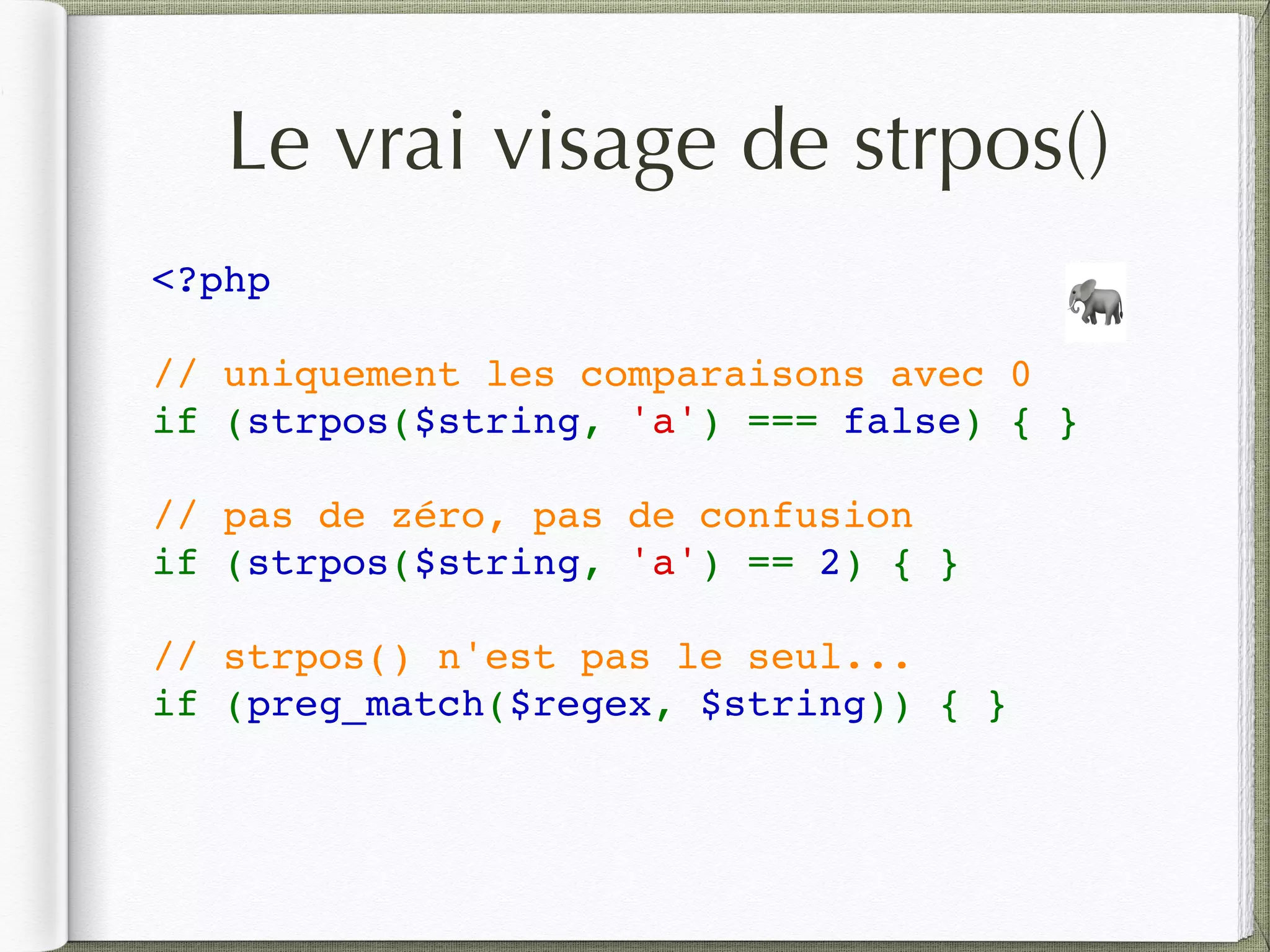 Le vrai visage de strpos()
<?php
// uniquement les comparaisons avec 0
if (strpos($string, 'a') === false) { }
// pas de zéro, pas de confusion
if (strpos($string, 'a') == 2) { }
// strpos() n'est pas le seul...
if (preg_match($regex, $string)) { }
🐘
 